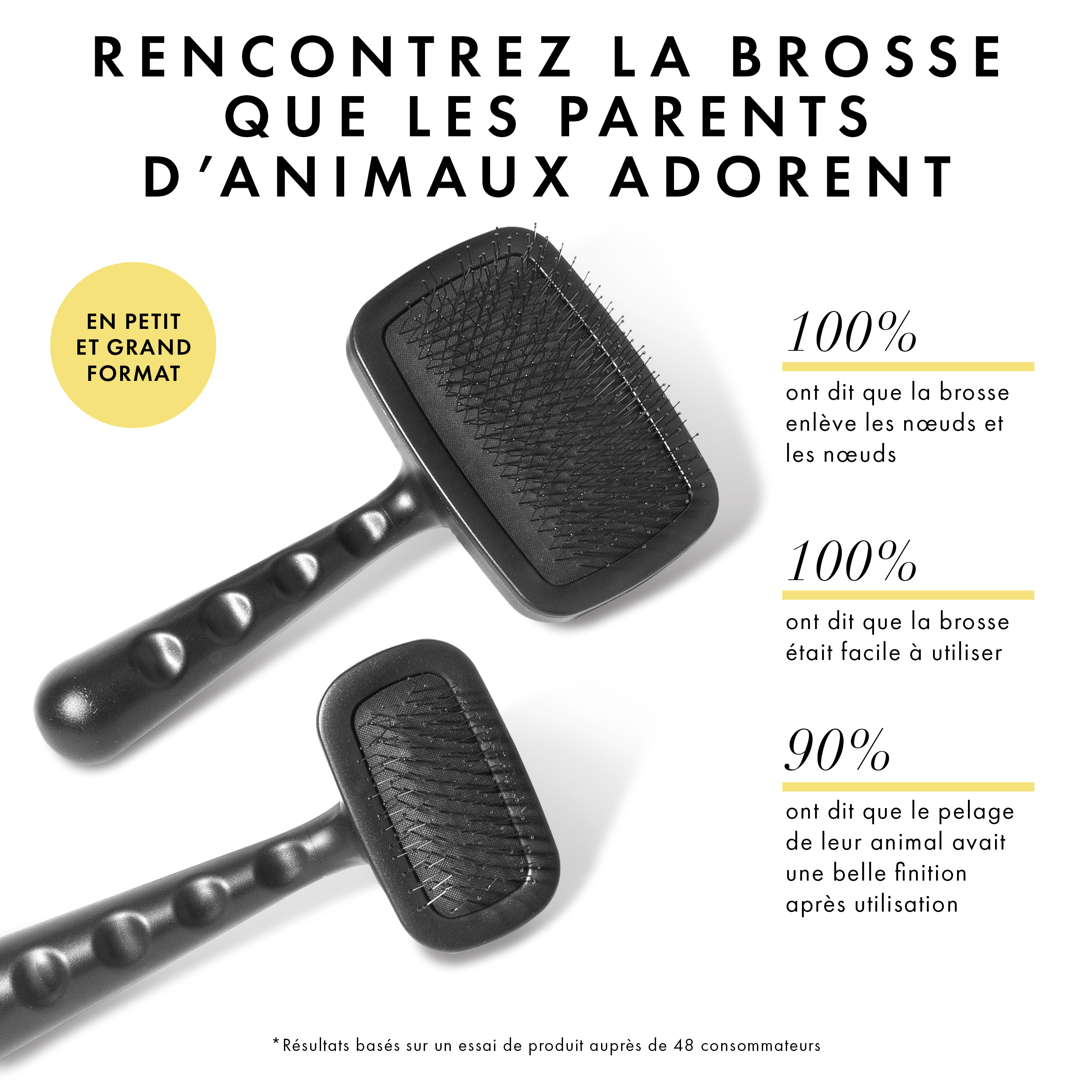 Découvrez la brosse que les parents d’animaux adorent. Je pense à 100% que le pinceau enlève les nœuds et les nœuds. Je disais à 100% que le pinceau était facile à utiliser. 90% ont dit que le pelage de leur animal avait une belle finition après usage. *Les résultats sont basés sur un essai de produit auprès de 48 consommateurs.