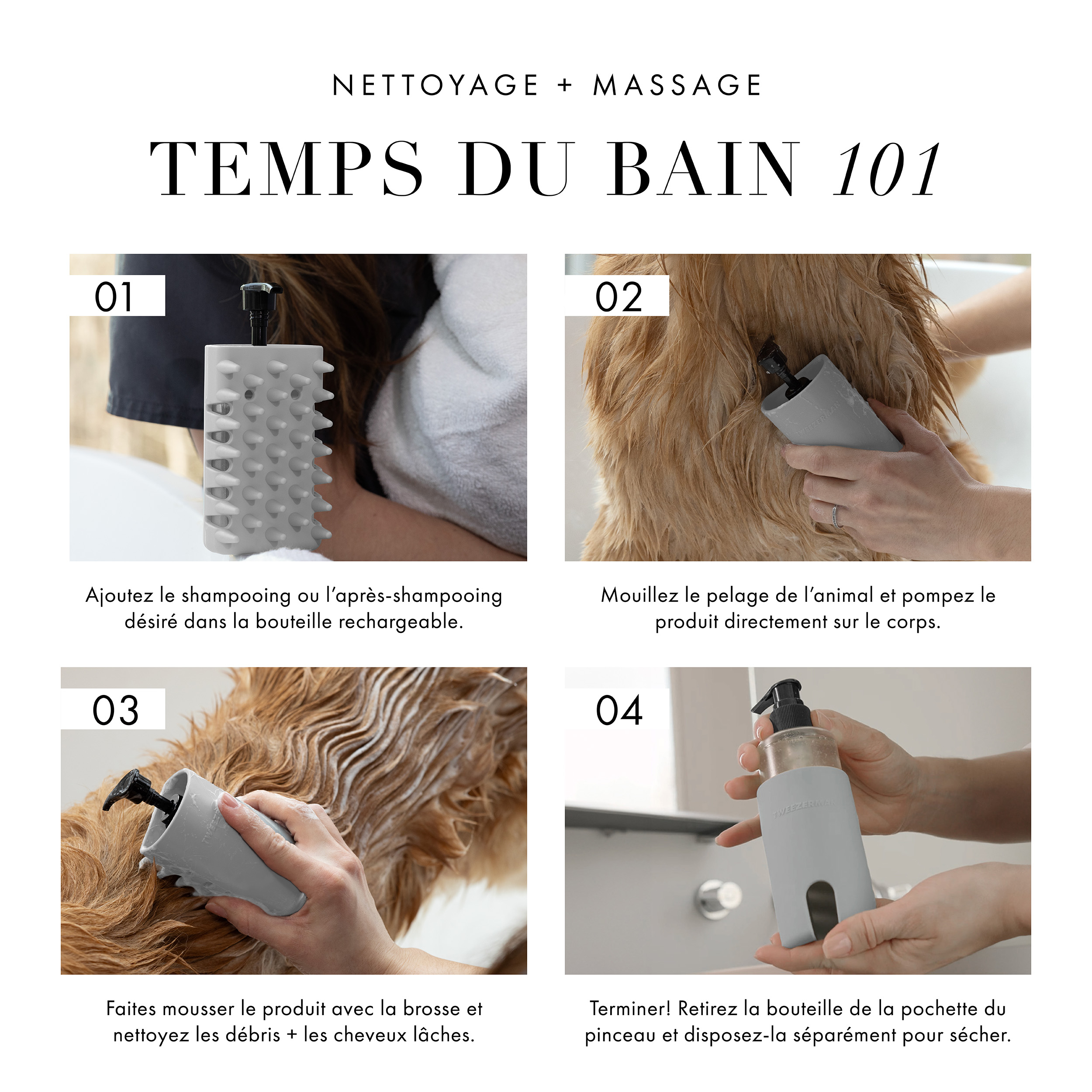 Nettoyage + massage Temps du bain 101. 1) Ajouter le shampoing ou l’après-shampooing désiré dans une bouteille rechargeable. 2) Mouiller le pelage de l'animal et pomper le produit directement sur le corps. 3) Faire mousser le produit avec la brosse et nettoyer les débris + les cheveux lâches. 4) Terminer! Retirez la bouteille de la pochette du pinceau et disposez-la séparément pour sécher.