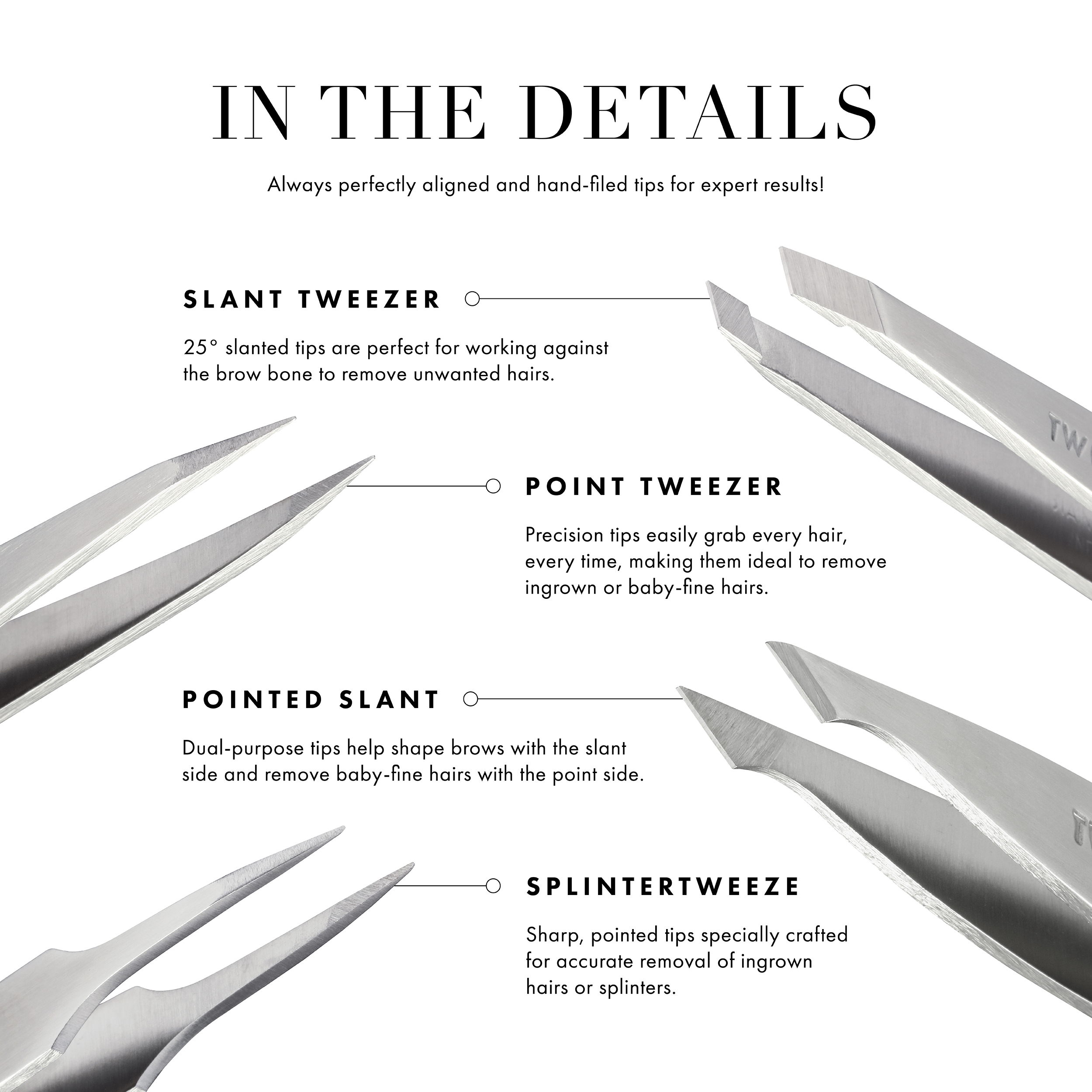 Always perfectly aligned & hand-filed tips for expert results! Slant Tweezer: 25-degree slanted tips are perfect for working against the brow bone to remove unwanted hairs. Point Tweezer: Precision tips easily grab every hair, making them ideal to remove ingrown or baby-fine hairs. Pointed slant: Dual-purpose tips help shape brows with the slant side & remove baby-fine hairs with the point side. Splintertweeze: Sharp, pointed tips specially crafted for accurate removal of ingrown hairs or splinters.