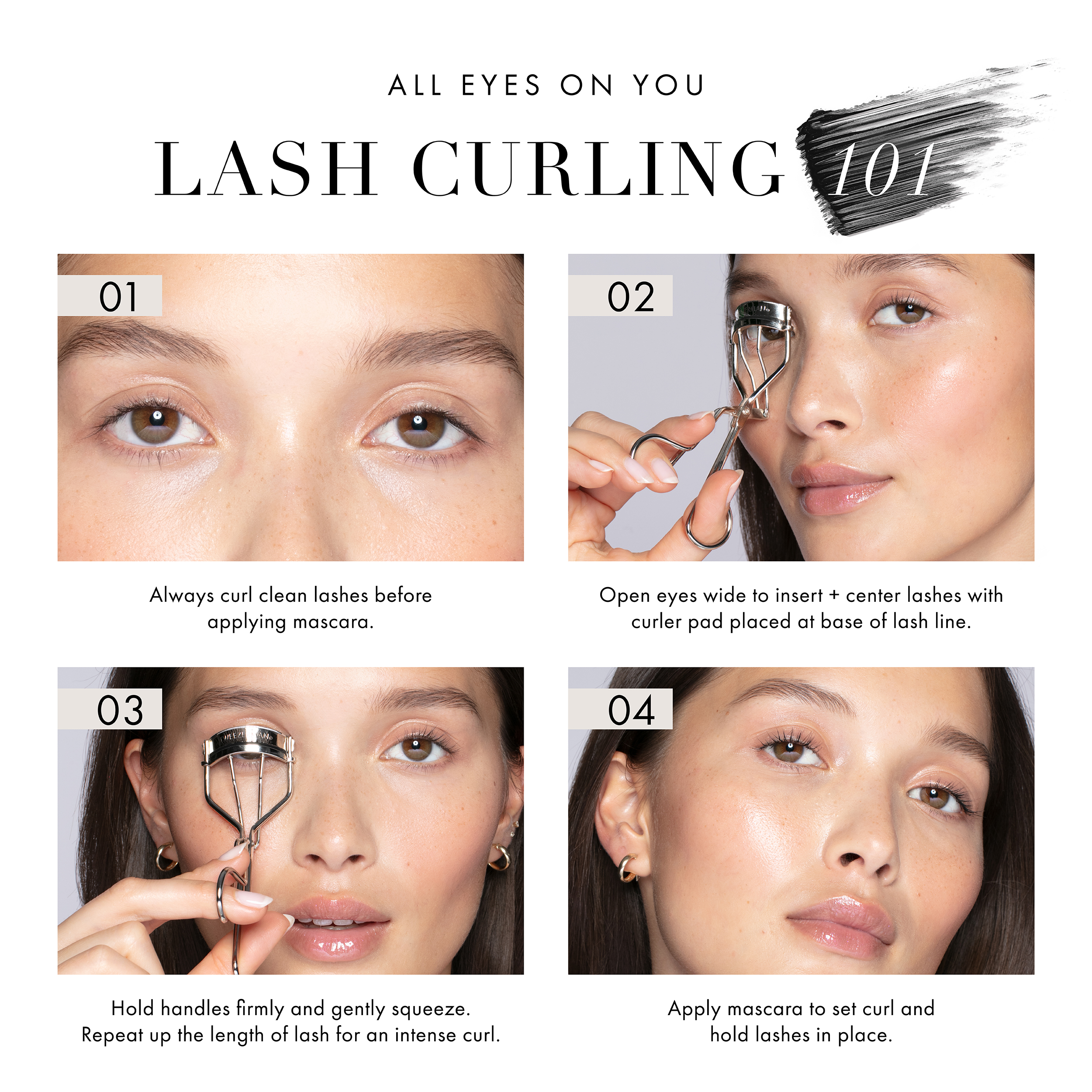 All Eyes on You Lash Curling 101 1. Always curl clean lashes before applying mascara. 2. Open eyes wide to insert and center lashes with curler pad placed at the base of the lash line. 3. Hold handles firmly and gently squeeze. Repeat up for length of lash for curl. 4. Apply mascara to set curl and hold lashes in place.