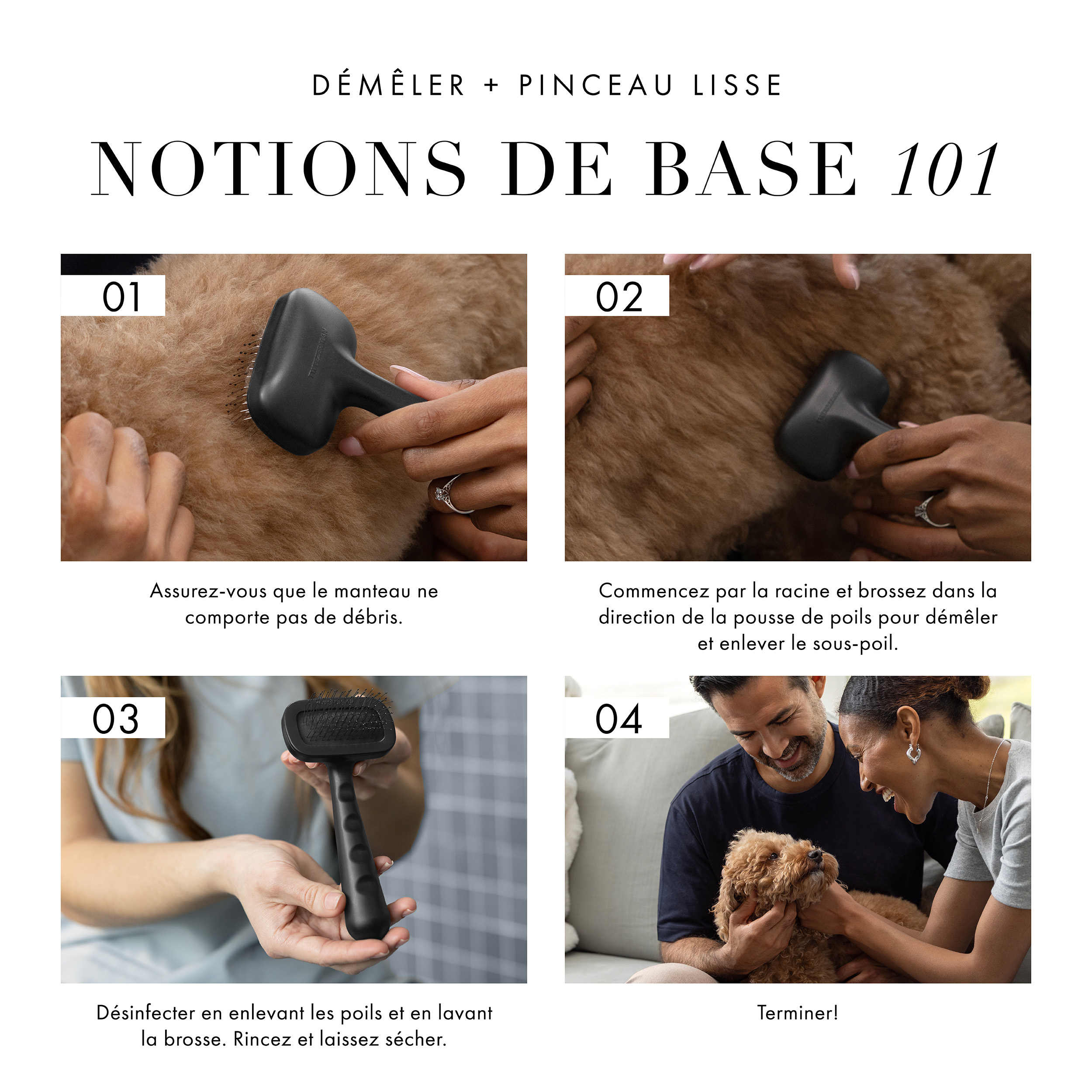 Démêler + pinceau lisse : Notions de base 101. 1) S’assurer que le pelage est exempt de débris lâches. 2) Commencez à la racine et brossez dans la direction de la pousse de poils pour démêler et enlever le sous-poil. 3) Désinfecter en enlevant les poils et en lavant la brosse. Rincez et laissez sécher. 4) Terminer!