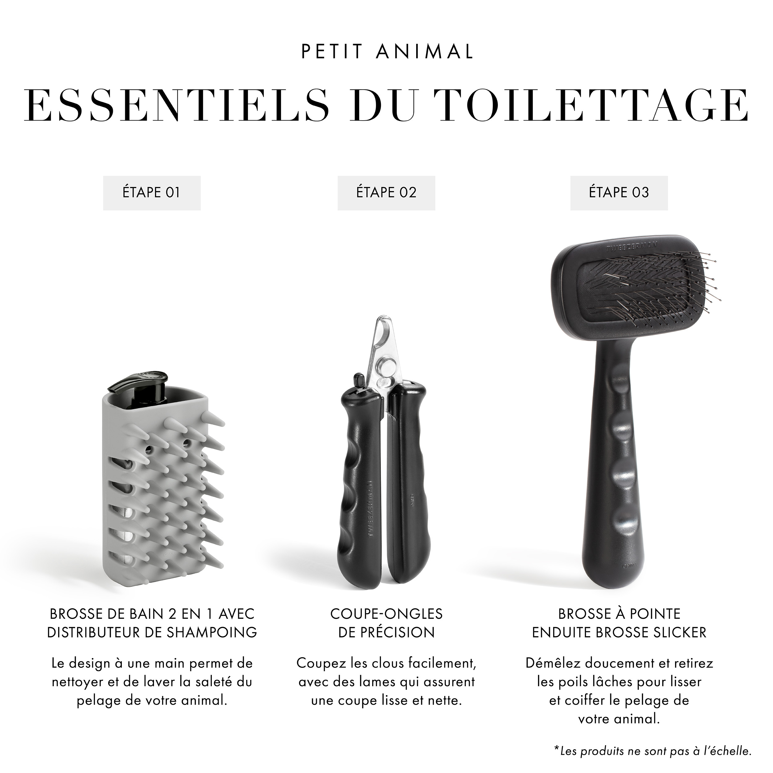 Essentiels pour le toilettage des petits animaux : Étape 1 Brosse de bain 2-en-1 pour shampooing et distribution : Le design à une main permet de nettoyer et de laver en profondeur la saleté du pelage de votre animal. Étape 2 Coupe-ongles de précision : Coupez les ongles facilement, avec des lames qui assurent une coupe lisse et nette. Étape 3 Brosse Slicker à pointe enduite : Démêlez doucement et retirez les poils lâches pour lisser et coiffer le pelage de votre animal. *Les produits ne sont pas à l’échelle.