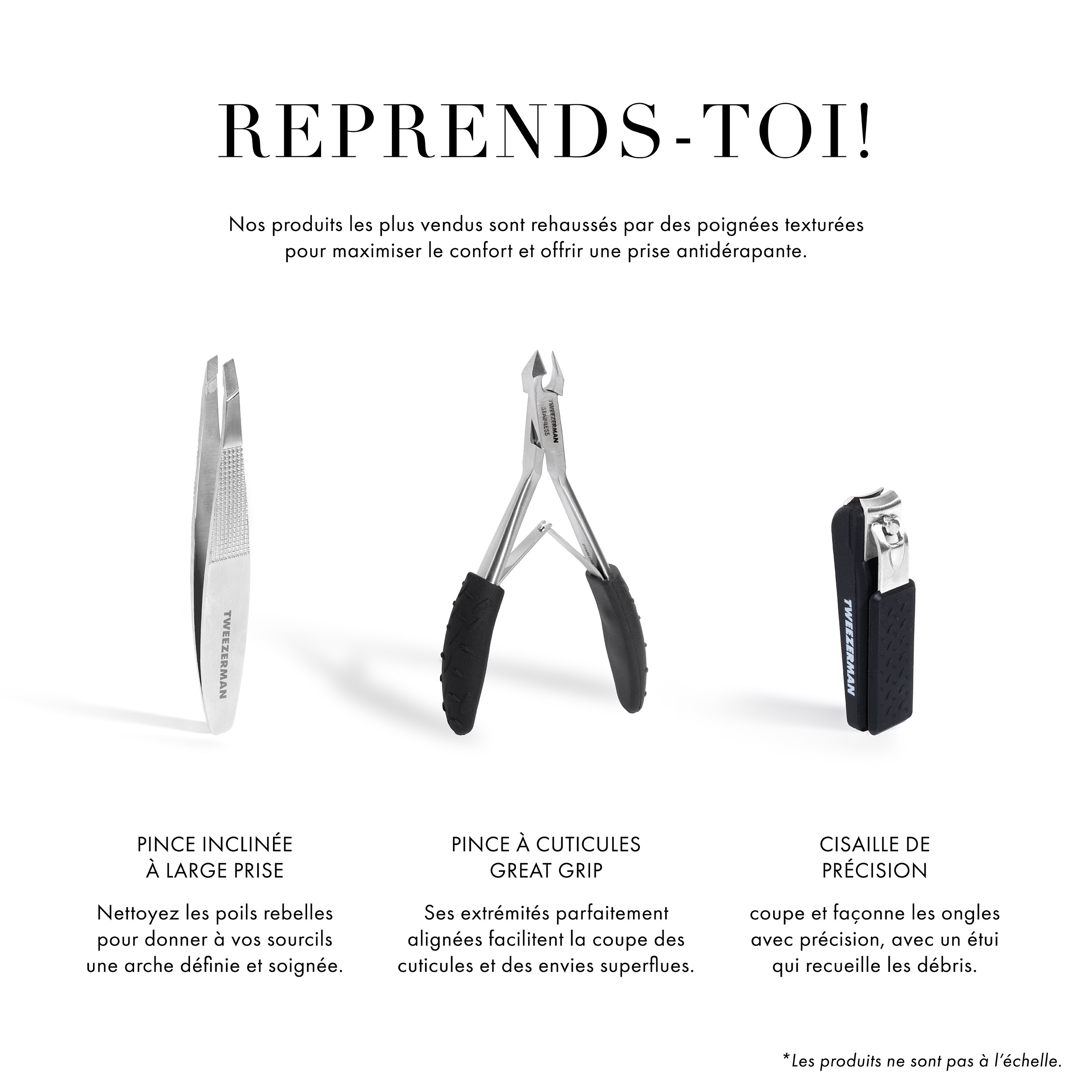 Reprends-toi! Nos produits les plus vendus sont rehaussés par des poignées texturées pour maximiser le confort et offrir une prise antidérapante. Pince inclinée à large prise - nettoyez les poils rebelles pour donner à vos sourcils une arche définie et soignée. Les embouts parfaitement alignés du Grip Cuticle Nipper facilitent la taille excessive des cuticules et des ongles suspendus. Precision Grip Clipper coupe et façonne précisément les ongles, avec un étui qui attrape les coupures. *Les produits ne sont pas à l’échelle.