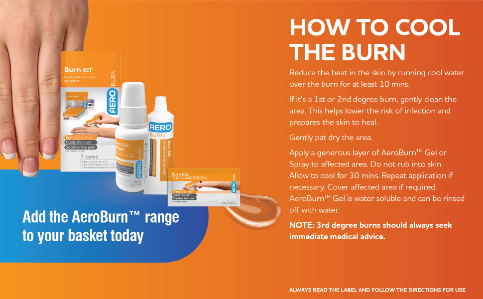 How to cool the burn
Reduce the heat in the skin by running cool water over the burn for at least 10 mins. If it’s a 1st or 2nd degree burn, gently clean the area. This helps lower the risk of infection and prepares the skin to heal. Gently pat dry the area. Apply a generous layer of AeroBurn™ Gel or Spray to affected area. Do not rub into skin. Allow to cool for 30 mins. Repeat application if necessary. Cover affected area if required. AeroBurn™ Gel is water soluble and can be rinised off with water. NOTE: 3rd degree burns should always seek immediate medical advice.
Add the AeroBurn™ range to your basket today