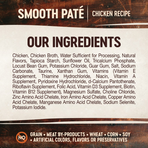 <p>Chicken, Chicken Broth, Water Sufficient for Processing, Natural Flavors, Tapioca Starch, Sunflower Oil, Tricalcium Phosphate, Locust Bean Gum, Potassium Chloride, Guar Gum, Salt, Sodium Carbonate, Taurine, Xanthan Gum, Vitamins (Vitamin E Supplement, Thiamine Hydrochloride, Niacin, Vitamin A Supplement, Pyridoxine Hydrochloride, d-Calcium Pantothenate, Riboflavin Supplement, Folic Acid, Vitamin D3 Supplement, Biotin, Vitamin B12 Supplement), Magnesium Sulfate, Choline Chloride, Zinc Amino Acid Chelate, Iron Amino Acid Chelate, Copper Amino Acid Chelate, Manganese Amino Acid Chelate, Sodium Selenite, Potassium Iodide.</p>
