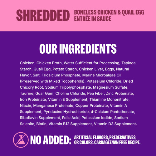 <p>Chicken, Chicken Broth, Water Sufficient for Processing, Tapioca Starch, Quail Egg, Potato Starch, Chicken Liver, Eggs, Natural Flavor, Salt, Tricalcium Phosphate, Marine Microalgae Oil (Preserved with Mixed Tocopherols), Potassium Chloride, Dried Chicory Root, Sodium Tripolyphosphate, Magnesium Sulfate, Taurine, Guar Gum, Choline Chloride, Pea Fiber, Zinc Proteinate, Iron Proteinate, Vitamin E Supplement, Thiamine Mononitrate, Niacin, Manganese Proteinate, Copper Proteinate, Vitamin A Supplement, Pyridoxine Hydrochloride, d-Calcium Pantothenate, Riboflavin Supplement, Folic Acid, Potassium Iodide, Sodium Selenite, Biotin, Vitamin B12 Supplement, Vitamin D3 Supplement. 									</p>
