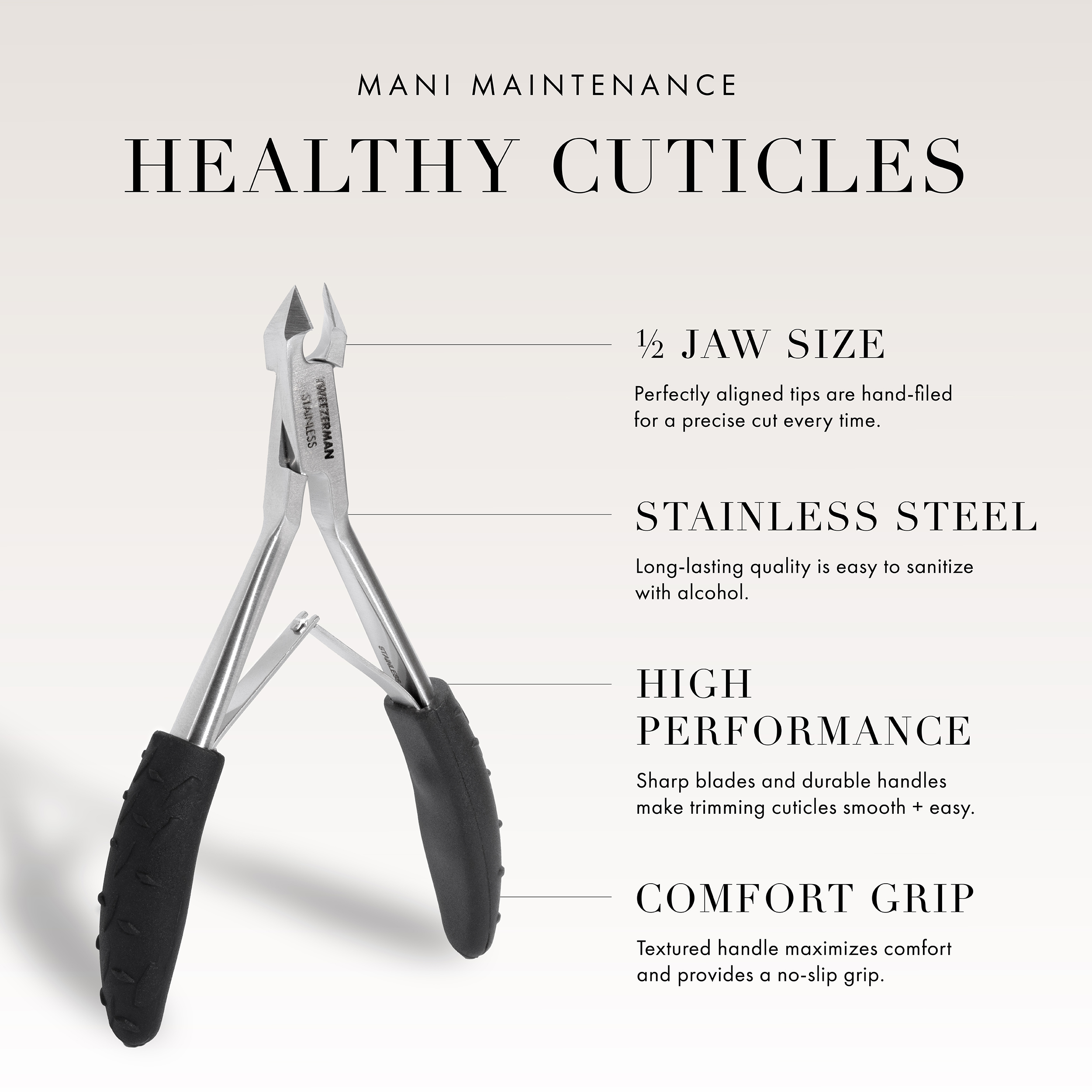 Mani Maintenance. Healthy Cuticles. 1/2 Jaw Size - perfectly aligned tips are hand-filed for a precise cut every time. Stainless Steel - Long-lasting quality is easy to sanitize with alcohol. High Performance - Sharp blades and durable handles make trimming cuticles smooth + easy. Comfort Grip - Textured handle maximizes comfort and provides a no-slip grip.