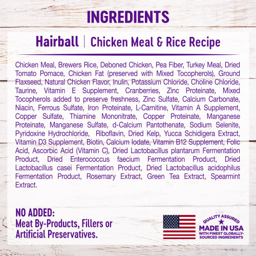 <p>Chicken Meal, Brewers Rice, Deboned Chicken, Pea Fiber, Turkey Meal, Dried Tomato Pomace, Chicken Fat (preserved with Mixed Tocopherols), Ground Flaxseed, Natural Chicken Flavor, Inulin, Potassium Chloride, Choline Chloride, Taurine, Vitamin E Supplement, Cranberries, Zinc Proteinate, Mixed Tocopherols added to preserve freshness, Zinc Sulfate, Calcium Carbonate, Niacin, Ferrous Sulfate, Iron Proteinate, L-Carnitine, Vitamin A Supplement, Copper Sulfate, Thiamine Mononitrate, Copper Proteinate, Manganese Proteinate, Manganese Sulfate, d-Calcium Pantothenate, Sodium Selenite, Pyridoxine Hydrochloride,  Riboflavin, Dried Kelp, Yucca Schidigera Extract, Vitamin D3 Supplement, Biotin, Calcium Iodate, Vitamin B12 Supplement, Folic Acid, Ascorbic Acid (Vitamin C), Dried Lactobacillus plantarum Fermentation Product, Dried Enterococcus faecium Fermentation Product, Dried Lactobacillus casei Fermentation Product, Dried Lactobacillus acidophilus Fermentation Product, Rosemary Extract, Green Tea Extract, Spearmint Extract.</p>
<p>This is a naturally preserved product.</p>
