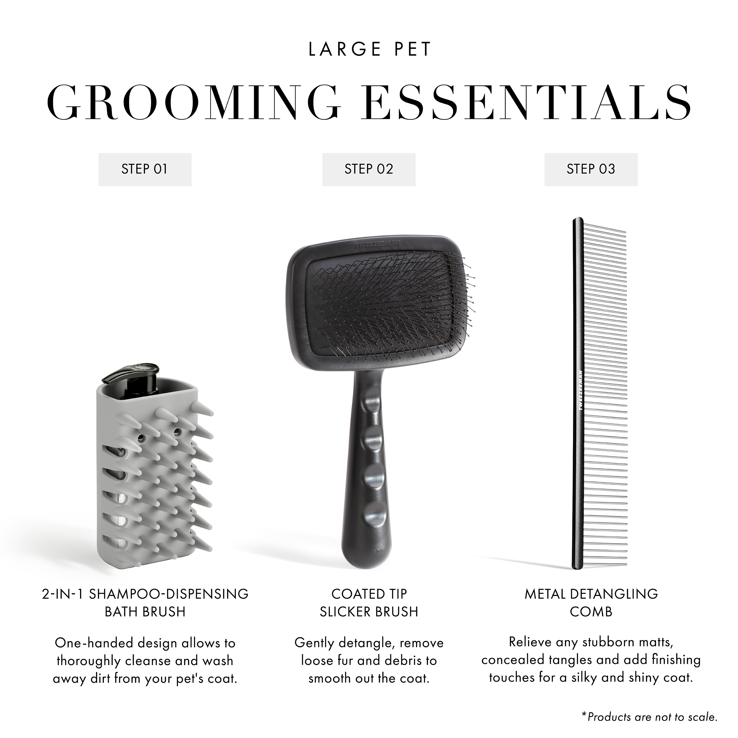 Large Pet Grooming Essentials: Step 1: 2-in-1 Shampoo-Dispensing Bath Brush: One-handed design allows to thoroughly cleanse and wash away dirt from your pet's coat. Step 2: Coated Tip Slicker Brush: Gently detangle, remove loose fur and debris to smooth out the coat. Step 3: Metal Detangling Comb: Relieve any stubborn matts, concealed tangles and add finishing touches for a silky and shiny coat. Products are not to scale.