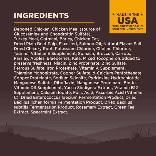 <p>Deboned Chicken, Chicken Meal (source of Glucosamine and Chondroitin Sulfate), Turkey Meal, Oatmeal, Barley, Chicken Fat, Dried Plain Beet Pulp, Flaxseed, Salmon Oil, Natural Flavor, Salt, Dried Chicory Root, Potassium Chloride, Choline Chloride, Taurine, Vitamin E Supplement, Spinach, Broccoli, Carrots, Parsley, Apples, Blueberries, Kale, Mixed Tocopherols added to preserve freshness, Niacin, Zinc Proteinate, Zinc Sulfate, Ferrous Sulfate, Iron Proteinate, Vitamin A Supplement, Thiamine Mononitrate, Copper Sulfate, d-Calcium Pantothenate, Copper Proteinate, Sodium Selenite, Pyridoxine Hydrochloride, Manganese Sulfate, Riboflavin, Manganese Proteinate, Biotin, Vitamin D3 Supplement, Yucca Schidigera Extract, Vitamin B12 Supplement, Calcium Iodate, Folic Acid, Ascorbic Acid (Vitamin C), Dried Enterococcus faecium Fermentation Product, Dried Bacillus licheniformis Fermentation Product, Dried Bacillus subtilis Fermentation Product, Rosemary Extract, Green Tea Extract, Spearmint Extract.<br />
This is a naturally preserved product</p>
