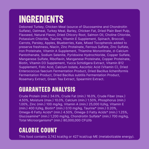 Deboned Turkey, Chicken Meal (source of Glucosamine and Chondroitin Sulfate), Oatmeal, Turkey Meal, Barley, Chicken Fat, Dried Plain Beet Pulp, Flaxseed, Turkey Liver, Turkey Hearts, Natural Flavor, Dried Chicory Root, Salmon Oil, Taurine, Choline Chloride, Potassium Chloride, Vitamin E Supplement, Spinach, Broccoli, Carrots, Parsley, Apples, Blueberries, Kale, Mixed Tocopherols added to preserve freshness, Vitamin B3 (Niacin), Zinc Proteinate, Ferrous Sulfate, Zinc Sulfate, Iron Proteinate, Vitamin A Supplement, Vitamin B1 (Thiamine Mononitrate), d-Calcium Pantothenate, Sodium Selenite, Pyridoxine Hydrochloride, Copper Sulfate, Manganese Sulfate, Vitamin B2 (Riboflavin), Manganese Proteinate, Copper Proteinate, Biotin, Vitamin D3 Supplement, Yucca Schidigera Extract, Vitamin B12 Supplement, Folic Acid, Calcium Iodate, Vitamin C (Ascorbic Acid), Dried Enterococcus faecium Fermentation Product, Dried Bacillus licheniformis Fermentation Product, Dried Bacillus subtilis Fermentation Product, Rosemary Extract, Green Tea Extract, Spearmint Extract.