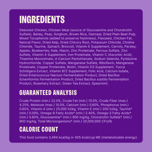 Deboned Chicken, Chicken Meal (source of Glucosamine and Chondroitin Sulfate), Barley, Peas, Sorghum, Brown Rice, Oatmeal, Dried Plain Beet Pulp, Mixed Tocopherols (added to preserve freshness), Flaxseed, Chicken Fat, Natural Flavor, Dried Kelp, Dried Chicory Root, Potassium Chloride, Choline Chloride, Taurine, Spinach, Broccoli, Vitamin E Supplement, Carrots, Parsley, Apples, Blueberries, Kale, Niacin, Zinc Proteinate, Ferrous Sulfate, Zinc Sulfate, Vitamin A Supplement, Iron Proteinate, Vitamin C (Ascorbic Acid), Thiamine Mononitrate, d-Calcium Pantothenate, Sodium Selenite, Pyridoxine Hydrochloride, Copper Sulfate, Manganese Sulfate, Riboflavin, Manganese Proteinate, Copper Proteinate, Biotin, Vitamin D3 Supplement, Yucca Schidigera Extract, Vitamin B12 Supplement, Folic Acid, Calcium Iodate, Dried Enterococcus faecium Fermentation Product, Dried Bacillus licheniformis Fermentation Product, Dried Bacillus subtilis Fermentation Product, Rosemary Extract, Green Tea Extract, Spearmint.