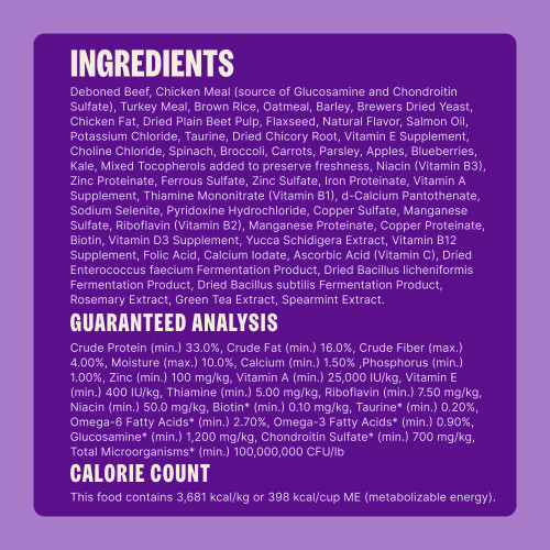 Deboned Beef, Chicken Meal (source of Glucosamine and Chondroitin Sulfate), Turkey Meal, Brown Rice, Oatmeal, Barley, Brewers Dried Yeast, Chicken Fat, Dried Plain Beet Pulp, Flaxseed, Natural Flavor, Salmon Oil, Potassium Chloride, Taurine, Dried Chicory Root, Vitamin E Supplement, Choline Chloride, Spinach, Broccoli, Carrots, Parsley, Apples, Blueberries, Kale, Mixed Tocopherols added to preserve freshness, Niacin (Vitamin B3), Zinc Proteinate, Ferrous Sulfate, Zinc Sulfate, Iron Proteinate, Vitamin A Supplement, Thiamine Mononitrate (Vitamin B1), d-Calcium Pantothenate, Sodium Selenite, Pyridoxine Hydrochloride, Copper Sulfate, Manganese Sulfate, Riboflavin (Vitamin B2), Manganese Proteinate, Copper Proteinate, Biotin, Vitamin D3 Supplement, Yucca Schidigera Extract, Vitamin B12 Supplement, Folic Acid, Calcium Iodate, Ascorbic Acid (Vitamin C), Dried Enterococcus faecium Fermentation Product, Dried Bacillus licheniformis Fermentation Product, Dried Bacillus subtilis Fermentation Product, Rosemary Extract, Green Tea Extract, Spearmint Extract.
