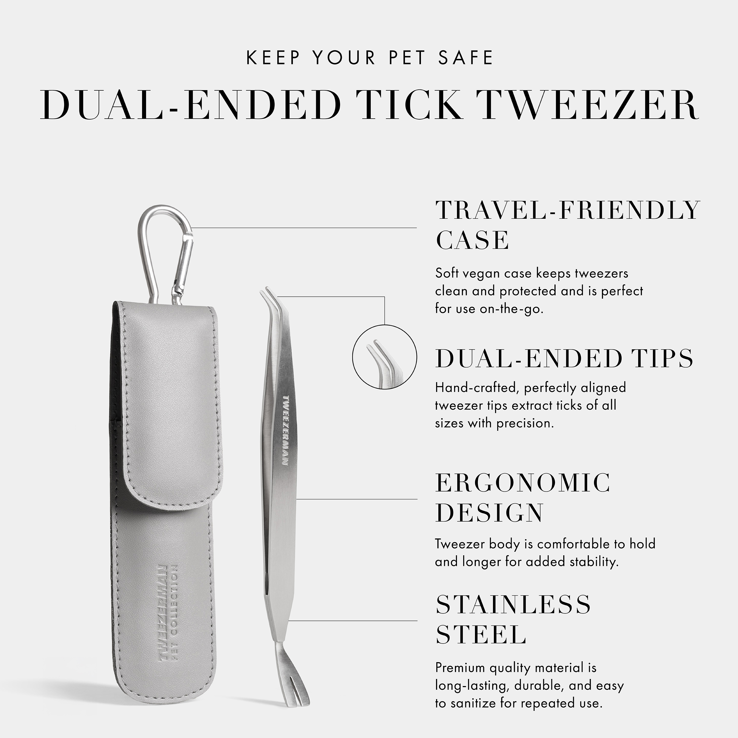 Keep Your Pet Safe: Dual-Ended Tick Tweezer: Travel-Friendly Case: Soft Vegan Case keeps tweezers clean and protected and is perfect for use on-the-go. Dual-Ended Tips: Hand-crafted, perfectly aligned tweezer tips extract ticks of all sizes with precision. Ergonomic Design: Tweezer body is comfortable to hold and longer for added stability. Stainless Steel: Premium quality material is long-lasting, durable, and easy to sanitize for repeated use.