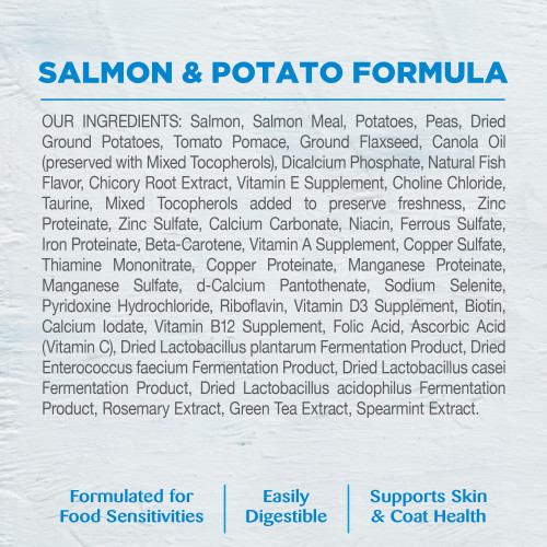 <p>Salmon, Salmon Meal, Potatoes, Peas, Dried Ground Potatoes, Tomato Pomace, Ground Flaxseed, Canola Oil (preserved with Mixed Tocopherols), Dicalcium Phosphate, Natural Fish Flavor, Chicory Root Extract, Vitamin E Supplement, Choline Chloride, Taurine, Mixed Tocopherols added to preserve freshness, Zinc Proteinate, Zinc Sulfate, Calcium Carbonate, Niacin, Ferrous Sulfate, Iron Proteinate, Beta-Carotene, Vitamin A Supplement, Copper Sulfate, Thiamine Mononitrate, Copper Proteinate, Manganese Proteinate, Manganese Sulfate, d-Calcium Pantothenate, Sodium Selenite, Pyridoxine Hydrochloride, Riboflavin, Vitamin D3 Supplement, Biotin, Calcium Iodate, Vitamin B12 Supplement, Folic Acid, Ascorbic Acid (Vitamin C), Dried Lactobacillus plantarum Fermentation Product, Dried Enterococcus faecium Fermentation Product, Dried Lactobacillus casei Fermentation Product, Dried Lactobacillus acidophilus Fermentation Product, Rosemary Extract, Green Tea Extract, Spearmint Extract.This is a naturally preserved product.</p>

