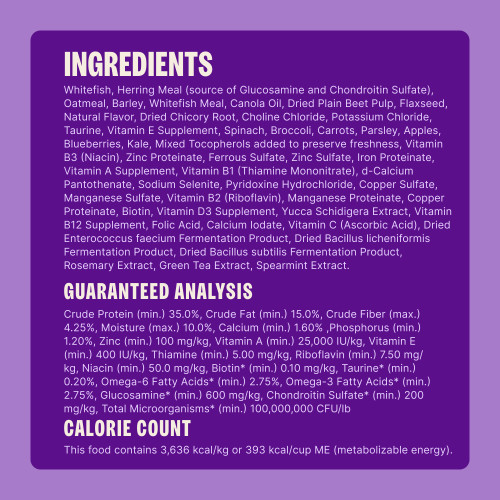 Whitefish, Herring Meal (source of Glucosamine and Chondroitin Sulfate), Oatmeal, Barley, Whitefish Meal, Canola Oil, Dried Plain Beet Pulp, Flaxseed, Natural Flavor, Dried Chicory Root, Choline Chloride, Potassium Chloride, Taurine, Vitamin E Supplement, Spinach, Broccoli, Carrots, Parsley, Apples, Blueberries, Kale, Mixed Tocopherols added to preserve freshness, Vitamin B3 (Niacin), Zinc Proteinate, Ferrous Sulfate, Zinc Sulfate, Iron Proteinate, Vitamin A Supplement, Vitamin B1 (Thiamine Mononitrate), d-Calcium Pantothenate, Sodium Selenite, Pyridoxine Hydrochloride, Copper Sulfate, Manganese Sulfate, Vitamin B2 (Riboflavin), Manganese Proteinate, Copper Proteinate, Biotin, Vitamin D3 Supplement, Yucca Schidigera Extract, Vitamin B12 Supplement, Folic Acid, Calcium Iodate, Vitamin C (Ascorbic Acid), Dried Enterococcus faecium Fermentation Product, Dried Bacillus licheniformis Fermentation Product, Dried Bacillus subtilis Fermentation Product, Rosemary Extract, Green Tea Extract, Spearmint Extract.