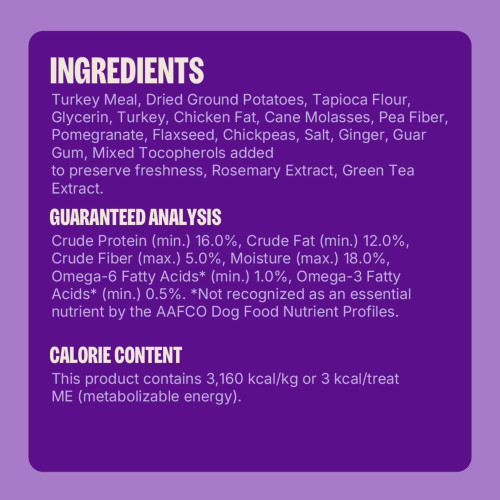Turkey Meal, Dried Ground Potatoes, Tapioca Flour, Glycerin, Turkey, Chicken Fat , Cane Molasses, Pea Fiber, Pomegranate, Flaxseed, Chickpeas, Salt, Ginger, Guar Gum, Mixed Tocopherols added to preserve freshness, Rosemary Extract, Green Tea Extract.