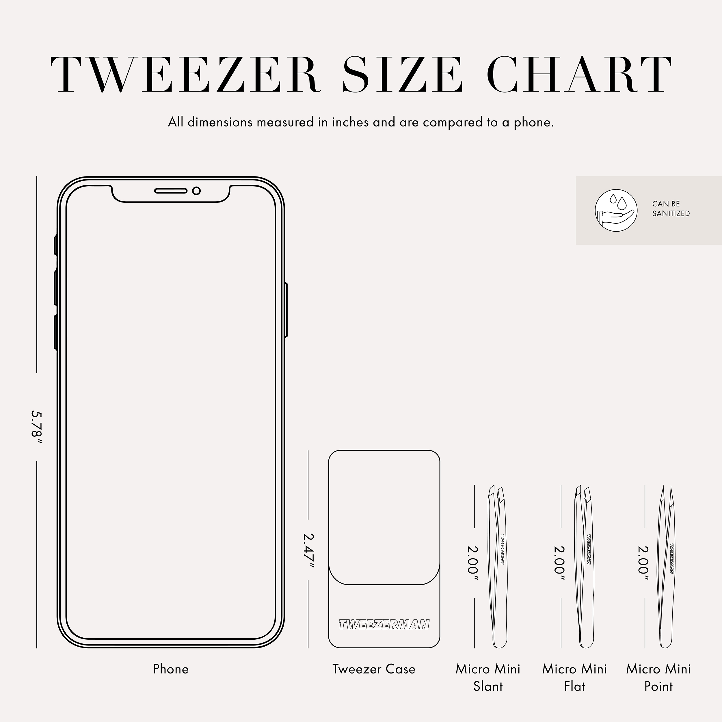 Tweezer Size Chart: All dimensions measured in inches and are compared to a phone. Phone is 5.78 inches tall. Tweezer case is 2.47 inches tall. Micro Mini Flat, Slant, and Point Tweezers are 2.00 inches tall. This item can be sanitized and is vegan & cruelty free.