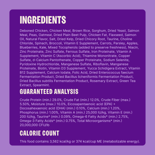 Deboned Chicken, Chicken Meal, Brown Rice, Sorghum, Dried Yeast, Salmon Meal, Peas, Oatmeal, Dried Plain Beet Pulp, Chicken Fat, Flaxseed, Salmon Oil, Natural Flavor, Salt, Dried Kelp, Dried Chicory Root, Taurine, Choline Chloride, Spinach, Broccoli, Vitamin E Supplement, Carrots, Parsley, Apples, Blueberries, Kale, Mixed Tocopherols (added to preserve freshness), Niacin, Zinc Proteinate, Zinc Sulfate, Ferrous Sulfate, Iron Proteinate, Vitamin A Supplement, Vitamin C (Ascorbic Acid), Thiamine Mononitrate, Copper Sulfate, d-Calcium Pantothenate, Copper Proteinate, Sodium Selenite, Pyridoxine Hydrochloride, Manganese Sulfate, Riboflavin, Manganese Proteinate, Biotin, Vitamin D3 Supplement, Yucca Schidigera Extract, Vitamin B12 Supplement, Calcium Iodate, Folic Acid, Dried Enterococcus faecium Fermentation Product, Dried Bacillus licheniformis Fermentation Product, Dried Bacillus subtilis Fermentation Product, Rosemary Extract, Green Tea Extract, Spearmint.