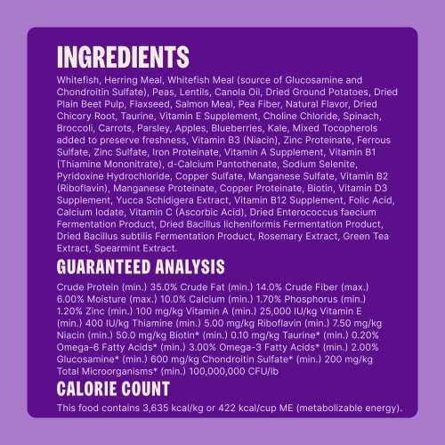 Whitefish, Herring Meal, Whitefish Meal (source of Glucosamine and Chondroitin Sulfate), Peas, Lentils, Canola Oil, Dried Ground Potatoes, Dried Plain Beet Pulp, Flaxseed, Salmon Meal, Pea Fiber, Natural Flavor, Dried Chicory Root, Taurine, Vitamin E Supplement, Choline Chloride, Spinach, Broccoli, Carrots, Parsley, Apples, Blueberries, Kale, Mixed Tocopherols added to preserve freshness, Vitamin B3 (Niacin), Zinc Proteinate, Ferrous Sulfate, Zinc Sulfate, Iron Proteinate, Vitamin A Supplement, Vitamin B1 (Thiamine Mononitrate), d-Calcium Pantothenate, Sodium Selenite, Pyridoxine Hydrochloride, Copper Sulfate, Manganese Sulfate, Vitamin B2 (Riboflavin), Manganese Proteinate, Copper Proteinate, Biotin, Vitamin D3 Supplement, Yucca Schidigera Extract, Vitamin B12 Supplement, Folic Acid, Calcium Iodate, Vitamin C (Ascorbic Acid), Dried Enterococcus faecium Fermentation Product, Dried Bacillus licheniformis Fermentation Product, Dried Bacillus subtilis Fermentation Product, Rosemary Extract, Green Tea Extract, Spearmint Extract.