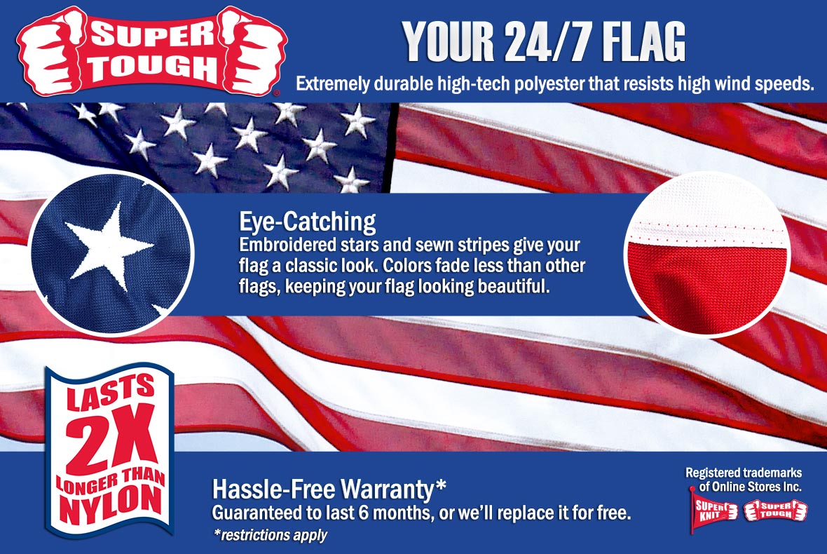Super Tough Polyester flags, your 24/7 flag. Extremely durable high-tech polyester that resists high wind speeds. Eye-catching embroidered stars and sewn stripes give your flag a classic look. Colors fade less and your flag keeps looking beautiful. Lasts 2 times longer than nylon. Includes a limited 6 month warranty.