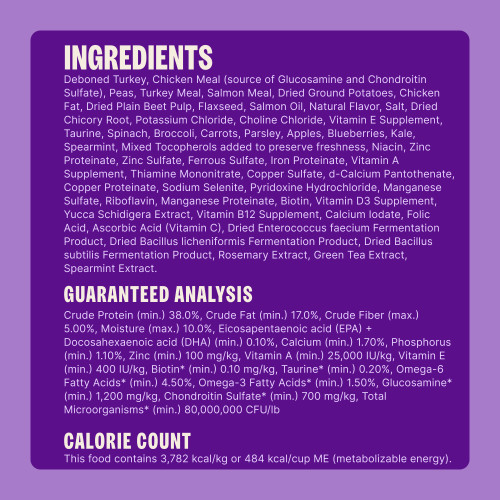 Deboned Turkey, Chicken Meal (source of Glucosamine and Chondroitin Sulfate), Peas, Turkey Meal, Salmon Meal, Dried Ground Potatoes, Chicken Fat, Dried Plain Beet Pulp, Flaxseed, Salmon Oil, Natural Flavor, Salt, Dried Chicory Root, Potassium Chloride, Choline Chloride, Vitamin E Supplement, Taurine, Spinach, Broccoli, Carrots, Parsley, Apples, Blueberries, Kale, Spearmint, Mixed Tocopherols added to preserve freshness, Niacin, Zinc Proteinate, Zinc Sulfate, Ferrous Sulfate, Iron Proteinate, Vitamin A Supplement, Thiamine Mononitrate, Copper Sulfate, d-Calcium Pantothenate, Copper Proteinate, Sodium Selenite, Pyridoxine Hydrochloride, Manganese Sulfate, Riboflavin, Manganese Proteinate, Biotin, Vitamin D3 Supplement, Yucca Schidigera Extract, Vitamin B12 Supplement, Calcium Iodate, Folic Acid, Ascorbic Acid (Vitamin C), Dried Enterococcus faecium Fermentation Product, Dried Bacillus licheniformis Fermentation Product, Dried Bacillus subtilis Fermentation Product, Rosemary Extract, Green Tea Extract, Spearmint Extract.