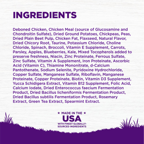 <p>Deboned Chicken, Chicken Meal (source of Glucosamine and Chondroitin Sulfate), Dried Ground Potatoes, Chickpeas, Peas, Dried Plain Beet Pulp, Chicken Fat, Flaxseed, Natural Flavor, Dried Chicory Root, Taurine, Potassium Chloride, Choline Chloride, Spinach, Broccoli, Vitamin E Supplement, Carrots, Parsley, Apples, Blueberries, Kale, Mixed Tocopherols added to preserve freshness, Niacin, Zinc Proteinate, Ferrous Sulfate, Zinc Sulfate, Vitamin A Supplement, Iron Proteinate, Ascorbic Acid (Vitamin C), Thiamine Mononitrate, d-Calcium Pantothenate, Sodium Selenite, Pyridoxine Hydrochloride, Copper Sulfate, Manganese Sulfate, Riboflavin, Manganese Proteinate, Copper Proteinate, Biotin, Vitamin D3 Supplement, Yucca Schidigera Extract, Vitamin B12 Supplement, Folic Acid, Calcium Iodate, Dried Enterococcus faecium Fermentation Product, Dried Bacillus licheniformis Fermentation Product, Dried Bacillus subtilis Fermentation Product, Rosemary Extract, Green Tea Extract, Spearmint Extract.<br />
This is a naturally preserved product<br />
Manufactured in a facility that also processes grains									</p>
