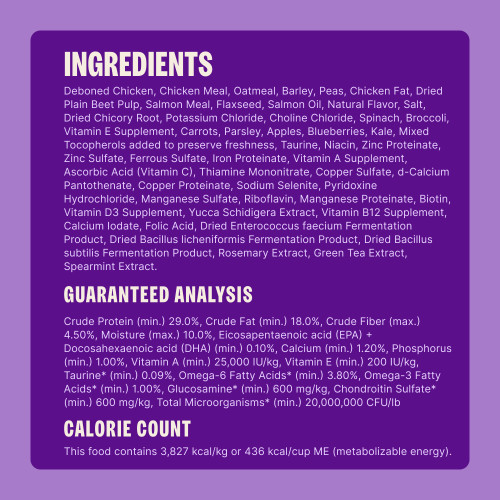 Deboned Chicken, Chicken Meal, Peas, Sorghum, Chicken Fat, Dried Plain Beet Pulp, Dried Yeast, Oatmeal, Salmon Meal, Flaxseed, Salmon Oil, Natural Flavor, Salt, Dried Kelp, Dried Chicory Root, Potassium Chloride, Taurine, Choline Chloride, Spinach, Broccoli, Vitamin E Supplement, Carrots, Parsley, Apples, Blueberries, Kale, Mixed Tocopherols (added to preserve freshness), Niacin, Zinc Proteinate, Zinc Sulfate, Ferrous Sulfate, Iron Proteinate, Vitamin A Supplement, Vitamin C (Ascorbic Acid), Thiamine Mononitrate, Copper Sulfate, d-Calcium Pantothenate, Copper Proteinate, Sodium Selenite, Pyridoxine Hydrochloride, Manganese Sulfate, Riboflavin, Manganese Proteinate, Biotin, Vitamin D3 Supplement, Yucca Schidigera Extract, Vitamin B12 Supplement, Calcium Iodate, Folic Acid, Dried Enterococcus faecium Fermentation Product, Dried Bacillus licheniformis Fermentation Product, Dried Bacillus subtilis Fermentation Product, Rosemary Extract, Green Tea Extract, Spearmint.