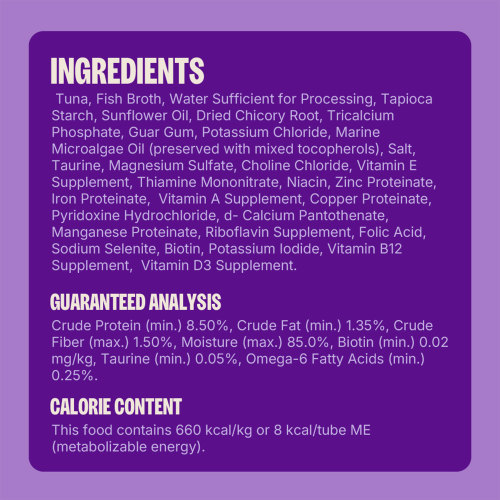 Tuna, Fish Broth, Water Sufficient for Processing, Tapioca Starch, Sunflower Oil, Dried Chicory Root, Tricalcium Phosphate, Guar Gum, Potassium Chloride, Marine Microalgae Oil (preserved with mixed tocopherols), Salt, Taurine, Magnesium Sulfate, Choline Chloride, Vitamin E Supplement, Zinc Proteinate, Thiamine Mononitrate, Iron Proteinate, Niacin, Copper Proteinate,  Manganese Proteinate, Vitamin A Supplement, Pyridoxine Hydrochloride, d-Calcium Pantothenate, Sodium Selenite, Riboflavin Supplement, Folic Acid, Potassium Iodide, Biotin, Vitamin B12 Supplement, Vitamin D3 Supplement.