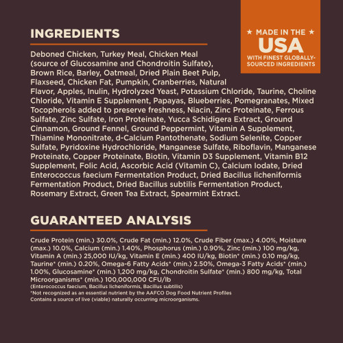 <p>Deboned Chicken, Turkey Meal, Chicken Meal (source of Glucosamine and Chondroitin Sulfate), Brown Rice, Barley, Oatmeal, Dried Plain Beet Pulp, Flaxseed, Chicken Fat, Pumpkin, Cranberries, Natural Flavor, Apples, Inulin, Hydrolyzed Yeast, Potassium Chloride, Taurine, Choline Chloride, Vitamin E Supplement, Papayas, Blueberries, Pomegranates, Mixed Tocopherols added to preserve freshness, Niacin, Zinc Proteinate, Ferrous Sulfate, Zinc Sulfate, Iron Proteinate, Yucca Schidigera Extract, Ground Cinnamon, Ground Fennel, Ground Peppermint, Vitamin A Supplement, Thiamine Mononitrate, d-Calcium Pantothenate, Sodium Selenite, Copper Sulfate, Pyridoxine Hydrochloride, Manganese Sulfate, Riboflavin, Manganese Proteinate, Copper Proteinate, Biotin, Vitamin D3 Supplement, Vitamin B12 Supplement, Folic Acid, Ascorbic Acid (Vitamin C), Calcium Iodate, Dried Enterococcus faecium Fermentation Product, Dried Bacillus licheniformis Fermentation Product, Dried Bacillus subtilis Fermentation Product, Rosemary Extract, Green Tea Extract, Spearmint Extract.</p>
<p>This is a naturally preserved product</p>
