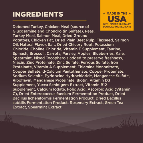 <p>Deboned Turkey, Chicken Meal (source of Glucosamine and Chondroitin Sulfate), Peas, Turkey Meal, Salmon Meal, Dried Ground Potatoes, Chicken Fat, Dried Plain Beet Pulp, Flaxseed, Salmon Oil, Natural Flavor, Salt, Dried Chicory Root, Potassium Chloride, Choline Chloride, Vitamin E Supplement, Taurine, Spinach, Broccoli, Carrots, Parsley, Apples, Blueberries, Kale, Spearmint, Mixed Tocopherols added to preserve freshness, Niacin, Zinc Proteinate, Zinc Sulfate, Ferrous Sulfate, Iron Proteinate, Vitamin A Supplement, Thiamine Mononitrate, Copper Sulfate, d-Calcium Pantothenate, Copper Proteinate, Sodium Selenite, Pyridoxine Hydrochloride, Manganese Sulfate, Riboflavin, Manganese Proteinate, Biotin, Vitamin D3 Supplement, Yucca Schidigera Extract, Vitamin B12 Supplement, Calcium Iodate, Folic Acid, Ascorbic Acid (Vitamin C), Dried Enterococcus faecium Fermentation Product, Dried Bacillus licheniformis Fermentation Product, Dried Bacillus subtilis Fermentation Product, Rosemary Extract, Green Tea Extract, Spearmint Extract.<br />
This is a naturally preserved product<br />
Manufactured in a facility that also processes grains									</p>
