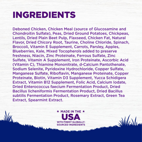 <p>INGREDIENTS: Deboned Chicken, Chicken Meal (source of Glucosamine and Chondroitin Sulfate), Peas, Dried Ground Potatoes, Chickpeas, Lentils, Dried Plain Beet Pulp, Flaxseed, Chicken Fat, Natural Flavor, Dried Chicory Root, Taurine, Choline Chloride, Spinach, Broccoli, Vitamin E Supplement, Carrots, Parsley, Apples, Blueberries, Kale, Mixed Tocopherols added to preserve freshness, Niacin, Zinc Proteinate, Ferrous Sulfate, Zinc Sulfate, Vitamin A Supplement, Iron Proteinate, Ascorbic Acid (Vitamin C), Thiamine Mononitrate, d-Calcium Pantothenate, Sodium Selenite, Pyridoxine Hydrochloride, Copper Sulfate, Manganese Sulfate, Riboflavin, Manganese Proteinate, Copper Proteinate, Biotin, Vitamin D3 Supplement, Yucca Schidigera Extract, Vitamin B12 Supplement, Folic Acid, Calcium Iodate, Dried Enterococcus faecium Fermentation Product, Dried Bacillus licheniformis Fermentation Product, Dried Bacillus subtilis Fermentation Product, Rosemary Extract, Green Tea Extract, Spearmint Extract.<br />
This is a naturally preserved product<br />
Manufactured in a facility that also processes grains									</p>
