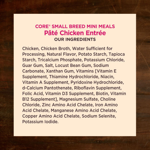 <p>Chicken, Chicken Broth, Water Sufficient for Processing, Natural Flavor, Potato Starch, Tapioca Starch, Tricalcium Phosphate, Potassium Chloride, Guar Gum, Salt, Locust Bean Gum, Sodium Carbonate, Xanthan Gum, Vitamins [Vitamin E Supplement, Thiamine Hydrochloride, Niacin, Vitamin A Supplement, Pyridoxine Hydrochloride, d-Calcium Pantothenate, Riboflavin Supplement, Folic Acid, Vitamin D3 Supplement, Biotin, Vitamin B12 Supplement], Magnesium Sulfate, Choline Chloride, Zinc Amino Acid Chelate, Iron Amino Acid Chelate, Manganese Amino Acid Chelate, Copper Amino Acid Chelate, Sodium Selenite, Potassium Iodide.</p>
