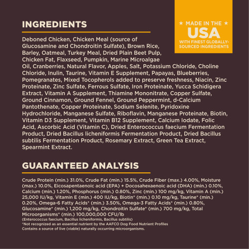 <p>Deboned Chicken, Chicken Meal (source of Glucosamine and Chondroitin Sulfate), Brown Rice, Barley, Oatmeal, Turkey Meal, Dried Plain Beet Pulp, Chicken Fat, Flaxseed, Pumpkin, Marine Microalgae Oil, Cranberries, Natural Flavor, Apples, Salt, Potassium Chloride, Choline Chloride, Inulin, Taurine, Vitamin E Supplement, Papayas, Blueberries, Pomegranates, Mixed Tocopherols added to preserve freshness, Niacin, Zinc Proteinate, Zinc Sulfate, Ferrous Sulfate, Iron Proteinate, Yucca Schidigera Extract, Vitamin A Supplement, Thiamine Mononitrate, Copper Sulfate, Ground Cinnamon, Ground Fennel, Ground Peppermint, d-Calcium Pantothenate, Copper Proteinate, Sodium Selenite, Pyridoxine Hydrochloride, Manganese Sulfate, Riboflavin, Manganese Proteinate, Biotin, Vitamin D3 Supplement, Vitamin B12 Supplement, Calcium Iodate, Folic Acid, Ascorbic Acid (Vitamin C), Dried Enterococcus faecium Fermentation Product, Dried Bacillus licheniformis Fermentation Product, Dried Bacillus subtilis Fermentation Product, Rosemary Extract, Green Tea Extract, Spearmint Extract.</p>
