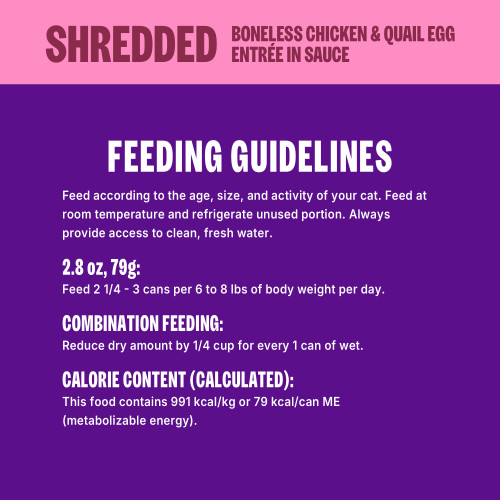 Feed according to the age, size, and activity of your cat. Feed at room temperature and refrigerate unused portion. Always provide access to clean, fresh water.
1 Can = 2.8 oz (79 g)
Feed 2 ¼ – 3 cans per 6 to 8 lbs of body weight per day.