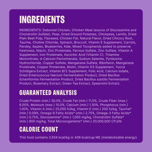 Deboned Chicken, Chicken Meal (source of Glucosamine and Chondroitin Sulfate), Peas, Dried Ground Potatoes, Chickpeas, Lentils, Dried Plain Beet Pulp, Flaxseed, Chicken Fat, Natural Flavor, Dried Chicory Root, Taurine, Choline Chloride, Spinach, Broccoli, Vitamin E Supplement, Carrots, Parsley, Apples, Blueberries, Kale, Mixed Tocopherols added to preserve freshness, Niacin, Zinc Proteinate, Ferrous Sulfate, Zinc Sulfate, Vitamin A Supplement, Iron Proteinate, Ascorbic Acid (Vitamin C), Thiamine Mononitrate, d-Calcium Pantothenate, Sodium Selenite, Pyridoxine Hydrochloride, Copper Sulfate, Manganese Sulfate, Riboflavin, Manganese Proteinate, Copper Proteinate, Biotin, Vitamin D3 Supplement, Yucca Schidigera Extract, Vitamin B12 Supplement, Folic Acid, Calcium Iodate, Dried Enterococcus faecium Fermentation Product, Dried Bacillus licheniformis Fermentation Product, Dried Bacillus subtilis Fermentation Product, Rosemary Extract, Green Tea Extract, Spearmint Extract.