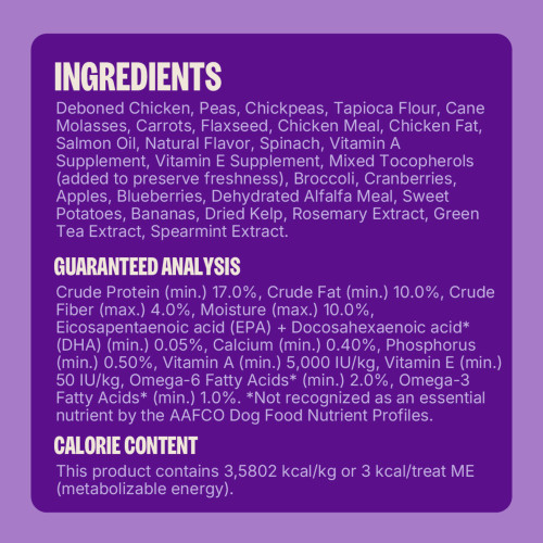 Deboned Chicken, Peas, Chickpeas, Tapioca Flour, Cane Molasses, Carrots, Flaxseed, Chicken Meal, Chicken Fat, Salmon Oil, Natural Flavor, Spinach, Vitamin A Supplement, Vitamin E Supplement, Mixed Tocopherols (added to preserve freshness), Broccoli, Cranberries, Apples, Blueberries, Dehydrated Alfalfa Meal, Sweet Potatoes, Bananas, Dried Kelp, Rosemary Extract, Green Tea Extract, Spearmint Extract.