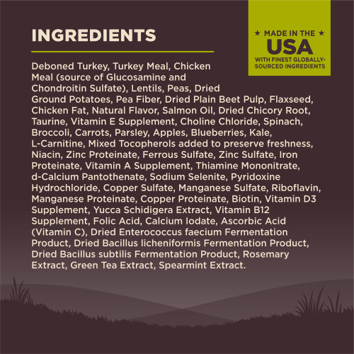 <p>Deboned Turkey, Turkey Meal, Chicken Meal (source of Glucosamine and Chondroitin Sulfate), Lentils, Peas, Dried Ground Potatoes, Pea Fiber, Dried Plain Beet Pulp, Flaxseed, Chicken Fat, Natural Flavor, Salmon Oil, Dried Chicory Root, Taurine, Vitamin E Supplement, Choline Chloride, Spinach, Broccoli, Carrots, Parsley, Apples, Blueberries, Kale, L-Carnitine, Mixed Tocopherols added to preserve freshness, Niacin, Zinc Proteinate, Ferrous Sulfate, Zinc Sulfate, Iron Proteinate, Vitamin A Supplement, Thiamine Mononitrate, d-Calcium Pantothenate, Sodium Selenite, Pyridoxine Hydrochloride, Copper Sulfate, Manganese Sulfate, Riboflavin, Manganese Proteinate, Copper Proteinate, Biotin, Vitamin D3 Supplement, Yucca Schidigera Extract, Vitamin B12 Supplement, Folic Acid, Calcium Iodate, Ascorbic Acid (Vitamin C), Dried Enterococcus faecium Fermentation Product, Dried Bacillus licheniformis Fermentation Product, Dried Bacillus subtilis Fermentation Product, Rosemary Extract, Green Tea Extract, Spearmint Extract.<br />
This is a naturally preserved product<br />
Manufactured in a facility that also processes grains</p>
