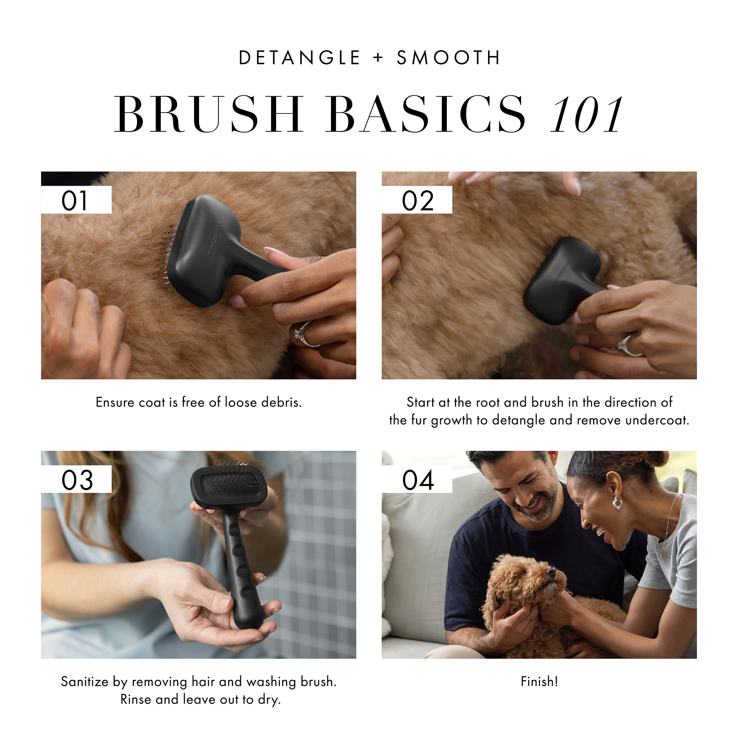 Detangle + Smooth Brush Basics 101. 1) Ensure coat is free of loose debris. 2) Start at the root and brush in the direction of fur growth to detangle and remove undercoat. 3) Sanitize by removing hair and washing brush. Rinse and leave out to dry. 4) Finish!