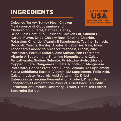 <p>Deboned Turkey, Turkey Meal, Chicken Meal (source of Glucosamine and Chondroitin Sulfate), Oatmeal, Barley, Dried Plain Beet Pulp, Flaxseed, Chicken Fat, Turkey Liver, Turkey Hearts, Salmon Oil, Natural Flavor, Dried Chicory Root, Choline Chloride, Potassium Chloride, Vitamin E Supplement, Taurine, Spinach, Broccoli, Carrots, Parsley, Apples, Blueberries, Kale, Mixed Tocopherols added to preserve freshness, Vitamin B3 (Niacin), Zinc Proteinate, Ferrous Sulfate, Zinc Sulfate, Iron Proteinate, Vitamin A Supplement, Vitamin B1 (Thiamine Mononitrate), d-Calcium Pantothenate, Sodium Selenite, Pyridoxine Hydrochloride, Copper Sulfate, Manganese Sulfate, Vitamin B2 (Riboflavin), Manganese Proteinate, Copper Proteinate, Biotin, Vitamin D3 Supplement, Yucca Schidigera Extract, Vitamin B12 Supplement, Folic Acid, Calcium Iodate, Vitamin C (Ascorbic Acid), Dried Enterococcus faecium Fermentation Product, Dried Bacillus licheniformis Fermentation Product, Dried Bacillus subtilis Fermentation Product, Rosemary Extract, Green Tea Extract, Spearmint Extract.</p>
