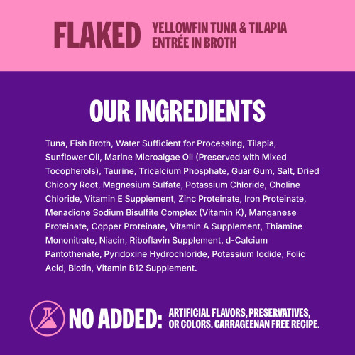 <p>Tuna, Fish Broth, Water Sufficient for Processing, Tilapia, Sunflower Oil, Salmon Oil, Marine Microalgae Oil (Preserved with Mixed Tocopherols), Taurine, Calcium Sulfate, Guar Gum, Monosodium Phosphate, Salt, Dried Chicory Root, Magnesium Sulfate, Potassium Chloride, Choline Chloride, Vitamin E Supplement, Zinc Proteinate, Iron Proteinate, Menadione Sodium Bisulfite Complex (Vitamin K), Manganese Proteinate, Copper Proteinate, Vitamin A Supplement, Thiamine Mononitrate, Niacin, Riboflavin Supplement, d-Calcium Pantothenate, Pyridoxine Hydrochloride, Potassium Iodide, Folic Acid, Biotin, Vitamin B12 Supplement.									</p>
