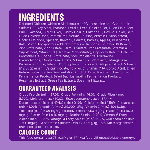 Deboned Chicken, Chicken Meal (source of Glucosamine and Chondroitin Sulfate), Turkey Meal, Potatoes, Lentils, Peas, Chicken Fat, Dried Plain Beet Pulp, Flaxseed, Turkey Liver, Turkey Hearts, Salmon Oil, Natural Flavor, Salt, Dried Chicory Root, Potassium Chloride, Taurine, Vitamin E Supplement, Choline Chloride, Spinach, Broccoli, Carrots, Parsley, Apples, Blueberries, Kale, Mixed Tocopherols added to preserve freshness, Vitamin B3 (Niacin), Zinc Proteinate, Zinc Sulfate, Ferrous Sulfate, Iron Proteinate, Vitamin A Supplement, Vitamin B1 (Thiamine Mononitrate), Copper Sulfate, d-Calcium Pantothenate, Copper Proteinate, Sodium Selenite, Pyridoxine Hydrochloride, Manganese Sulfate, Vitamin B2 (Riboflavin), Manganese Proteinate, Biotin, Vitamin D3 Supplement, Yucca Schidigera Extract, Vitamin B12 Supplement, Calcium Iodate, Folic Acid, Vitamin C (Ascorbic Acid), Dried Enterococcus faecium Fermentation Product, Dried Bacillus licheniformis Fermentation Product, Dried Bacillus subtilis Fermentation Product, Rosemary Extract, Green Tea Extract, Spearmint Extract.