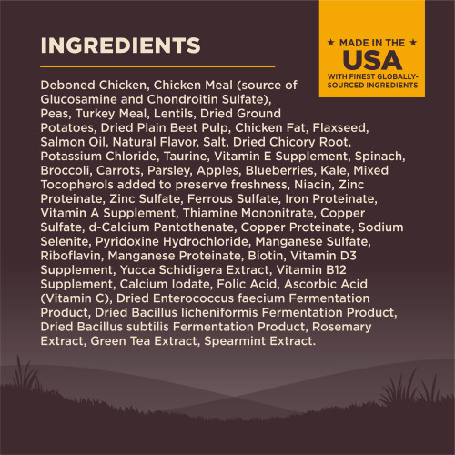 <p>Deboned Chicken, Chicken Meal (source of Glucosamine and Chondroitin Sulfate), Peas, Turkey Meal, Lentils, Dried Ground Potatoes, Dried Plain Beet Pulp, Chicken Fat, Flaxseed, Salmon Oil, Natural Flavor, Salt, Dried Chicory Root, Potassium Chloride, Taurine, Vitamin E Supplement, Spinach, Broccoli, Carrots, Parsley, Apples, Blueberries, Kale, Mixed Tocopherols (added to preserve freshness), Niacin, Zinc Proteinate, Zinc Sulfate, Ferrous Sulfate, Iron Proteinate, Vitamin A Supplement, Thiamine Mononitrate, Copper Sulfate, d-Calcium Pantothenate, Copper Proteinate, Sodium Selenite, Pyridoxine Hydrochloride, Manganese Sulfate, Riboflavin, Manganese Proteinate, Biotin, Vitamin D3 Supplement, Yucca Schidigera Extract, Vitamin B12 Supplement, Calcium Iodate, Folic Acid, Ascorbic Acid (Vitamin C), Dried Enterococcus faecium Fermentation Product, Dried Bacillus licheniformis Fermentation Product, Dried Bacillus subtilis Fermentation Product, Rosemary Extract, Green Tea Extract, Spearmint Extract.									</p>
