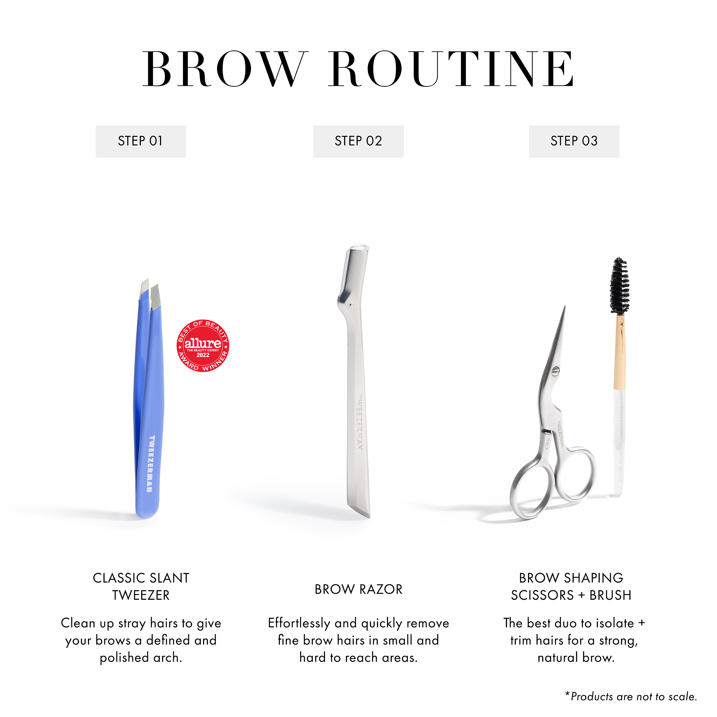 Brow Routine Step 1 Classic Slant Tweezer: Clean up stray hairs to give your brows a defined and polished arch Step 2 Brow Razor: Effortlessly and quickly remove fine brow hairs in small and hard to reach areas Step 3 Brow Shaping Scissors + Brush: The best duo to isolate + trim hairs for a strong, natural brow.
