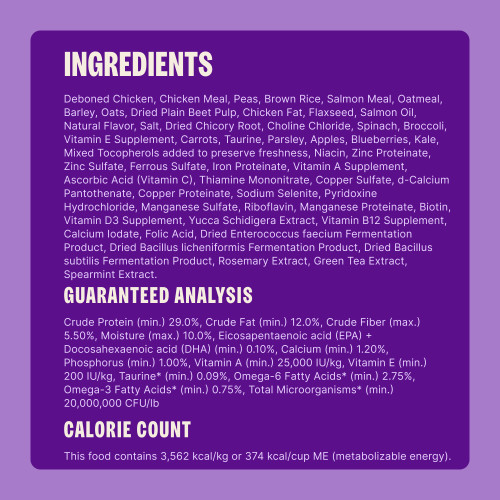 Deboned Chicken, Chicken Meal, Brown Rice, Sorghum, Dried Yeast, Salmon Meal, Peas, Oatmeal, Dried Plain Beet Pulp, Chicken Fat, Flaxseed, Salmon Oil, Natural Flavor, Salt, Dried Kelp, Dried Chicory Root, Taurine, Choline Chloride, Spinach, Broccoli, Vitamin E Supplement, Carrots, Parsley, Apples, Blueberries, Kale, Mixed Tocopherols (added to preserve freshness), Niacin, Zinc Proteinate, Zinc Sulfate, Ferrous Sulfate, Iron Proteinate, Vitamin A Supplement, Vitamin C (Ascorbic Acid), Thiamine Mononitrate, Copper Sulfate, d-Calcium Pantothenate, Copper Proteinate, Sodium Selenite, Pyridoxine Hydrochloride, Manganese Sulfate, Riboflavin, Manganese Proteinate, Biotin, Vitamin D3 Supplement, Yucca Schidigera Extract, Vitamin B12 Supplement, Calcium Iodate, Folic Acid, Dried Enterococcus faecium Fermentation Product, Dried Bacillus licheniformis Fermentation Product, Dried Bacillus subtilis Fermentation Product, Rosemary Extract, Green Tea Extract, Spearmint.