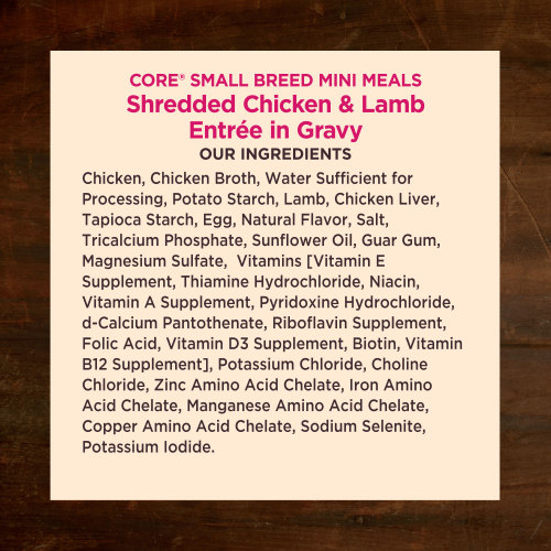 <p>Chicken, Chicken Broth, Water Sufficient for Processing, Potato Starch, Lamb, Chicken Liver, Tapioca Starch, Egg, Natural Flavor, Salt, Tricalcium Phosphate, Sunflower Oil, Guar Gum, Magnesium Sulfate,  Vitamins [Vitamin E Supplement, Thiamine Hydrochloride, Niacin, Vitamin A Supplement, Pyridoxine Hydrochloride, d-Calcium Pantothenate, Riboflavin Supplement, Folic Acid, Vitamin D3 Supplement, Biotin, Vitamin B12 Supplement], Potassium Chloride, Choline Chloride, Zinc Amino Acid Chelate, Iron Amino Acid Chelate, Manganese Amino Acid Chelate, Copper Amino Acid Chelate, Sodium Selenite, Potassium Iodide.</p>
