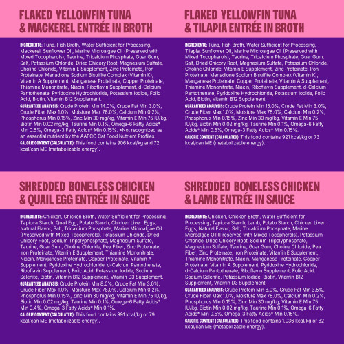 <p>Boneless Chicken & Quail Egg Entrée in Sauce:<br />
Chicken, Chicken Broth, Water Sufficient for Processing, Tapioca Starch, Quail Egg, Potato Starch, Chicken Liver, Eggs, Natural Flavor, Salt, Tricalcium Phosphate, Marine Microalgae Oil (Preserved with Mixed Tocopherols), Potassium Chloride, Dried Chicory Root, Sodium Tripolyphosphate, Magnesium Sulfate, Taurine, Guar Gum, Choline Chloride, Pea Fiber, Zinc Proteinate, Iron Proteinate, Vitamin E Supplement, Thiamine Mononitrate, Niacin, Manganese Proteinate, Copper Proteinate, Vitamin A Supplement, Pyridoxine Hydrochloride, d-Calcium Pantothenate, Riboflavin Supplement, Folic Acid, Potassium Iodide, Sodium Selenite, Biotin, Vitamin B12 Supplement, Vitamin D3 Supplement.</p>
<p>Boneless Chicken & Lamb Entrée in Sauce:<br />
Chicken, Chicken Broth, Water Sufficient for Processing, Tapioca Starch, Lamb, Potato Starch, Chicken Liver, Eggs, Natural Flavor, Salt, Tricalcium Phosphate, Marine Microalgae Oil (Preserved with Mixed Tocopherols), Potassium Chloride, Dried Chicory Root, Sodium Tripolyphosphate, Magnesium Sulfate, Taurine, Guar Gum, Choline Chloride, Pea Fiber, Zinc Proteinate, Iron Proteinate, Vitamin E Supplement, Thiamine Mononitrate, Niacin, Manganese Proteinate, Copper Proteinate, Vitamin A Supplement, Pyridoxine Hydrochloride, d-Calcium Pantothenate, Riboflavin Supplement, Folic Acid, Sodium Selenite, Potassium Iodide, Biotin, Vitamin B12 Supplement, Vitamin D3 Supplement.</p>
<p>Flaked Yellowfin Tuna & Tilapia Entrée in Broth:<br />
Tuna, Fish Broth, Water Sufficient for Processing, Tilapia, Sunflower Oil, Marine Microalgae Oil (Preserved with Mixed Tocopherols), Taurine, Tricalcium Phosphate, Guar Gum, Salt, Dried Chicory Root, Magnesium Sulfate, Potassium Chloride, Choline Chloride, Vitamin E Supplement, Zinc Proteinate, Iron Proteinate, Menadione Sodium Bisulfite Complex (Vitamin K), Manganese Proteinate, Copper Proteinate, Vitamin A Supplement, Thiamine Mononitrate, Niacin, Riboflavin Supplement, d-Calcium Pantothenate, Pyridoxine Hydrochloride, Potassium Iodide, Folic Acid, Biotin, Vitamin B12 Supplement.</p>
<p>Flaked Yellowfin Tuna & Mackerel Entrée in Broth:<br />
Tuna, Fish Broth, Water Sufficient for Processing, Mackerel, Sunflower Oil, Marine Microalgae Oil (Preserved with Mixed Tocopherols), Taurine, Tricalcium Phosphate, Guar Gum, Salt, Potassium Chloride, Dried Chicory Root, Magnesium Sulfate, Choline Chloride, Vitamin E Supplement, Zinc Proteinate, Iron Proteinate, Menadione Sodium Bisulfite Complex (Vitamin K), Vitamin A Supplement, Manganese Proteinate, Copper Proteinate, Thiamine Mononitrate, Niacin, Riboflavin Supplement, d-Calcium Pantothenate, Pyridoxine Hydrochloride, Potassium Iodide, Folic Acid, Biotin, Vitamin B12 Supplement.</p>
