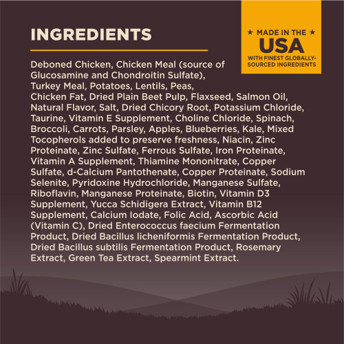 <p>Deboned Chicken, Chicken Meal (source of Glucosamine and Chondroitin Sulfate), Turkey Meal, Potatoes, Lentils, Peas, Chicken Fat, Dried Plain Beet Pulp, Flaxseed, Salmon Oil, Natural Flavor, Salt, Dried Chicory Root, Potassium Chloride, Taurine, Vitamin E Supplement, Choline Chloride, Spinach, Broccoli, Carrots, Parsley, Apples, Blueberries, Kale, Mixed Tocopherols added to preserve freshness, Niacin, Zinc Proteinate, Zinc Sulfate, Ferrous Sulfate, Iron Proteinate, Vitamin A Supplement, Thiamine Mononitrate, Copper Sulfate, d-Calcium Pantothenate, Copper Proteinate, Sodium Selenite, Pyridoxine Hydrochloride, Manganese Sulfate, Riboflavin, Manganese Proteinate, Biotin, Vitamin D3 Supplement, Yucca Schidigera Extract, Vitamin B12 Supplement, Calcium Iodate, Folic Acid, Ascorbic Acid (Vitamin C), Dried Enterococcus faecium Fermentation Product, Dried Bacillus licheniformis Fermentation Product, Dried Bacillus subtilis Fermentation Product, Rosemary Extract, Green Tea Extract, Spearmint Extract.<br />
This is a naturally preserved product<br />
Manufactured in a facility that also processes grains</p>
