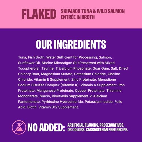 <p>Tuna, Fish Broth, Water Sufficient for Processing, Salmon, Sunflower Oil, Marine Microalgae Oil (Preserved with Mixed Tocopherols), Taurine, Tricalcium Phosphate, Guar Gum, Salt, Dried Chicory Root, Magnesium Sulfate, Potassium Chloride, Choline Chloride, Vitamin E Supplement, Zinc Proteinate, Menadione Sodium Bisulfite Complex (Vitamin K), Vitamin A Supplement, Iron Proteinate, Manganese Proteinate, Copper Proteinate, Thiamine Mononitrate, Niacin, Riboflavin Supplement, d-Calcium Pantothenate, Pyridoxine Hydrochloride, Potassium Iodide, Folic Acid, Biotin, Vitamin B12 Supplement.									</p>
