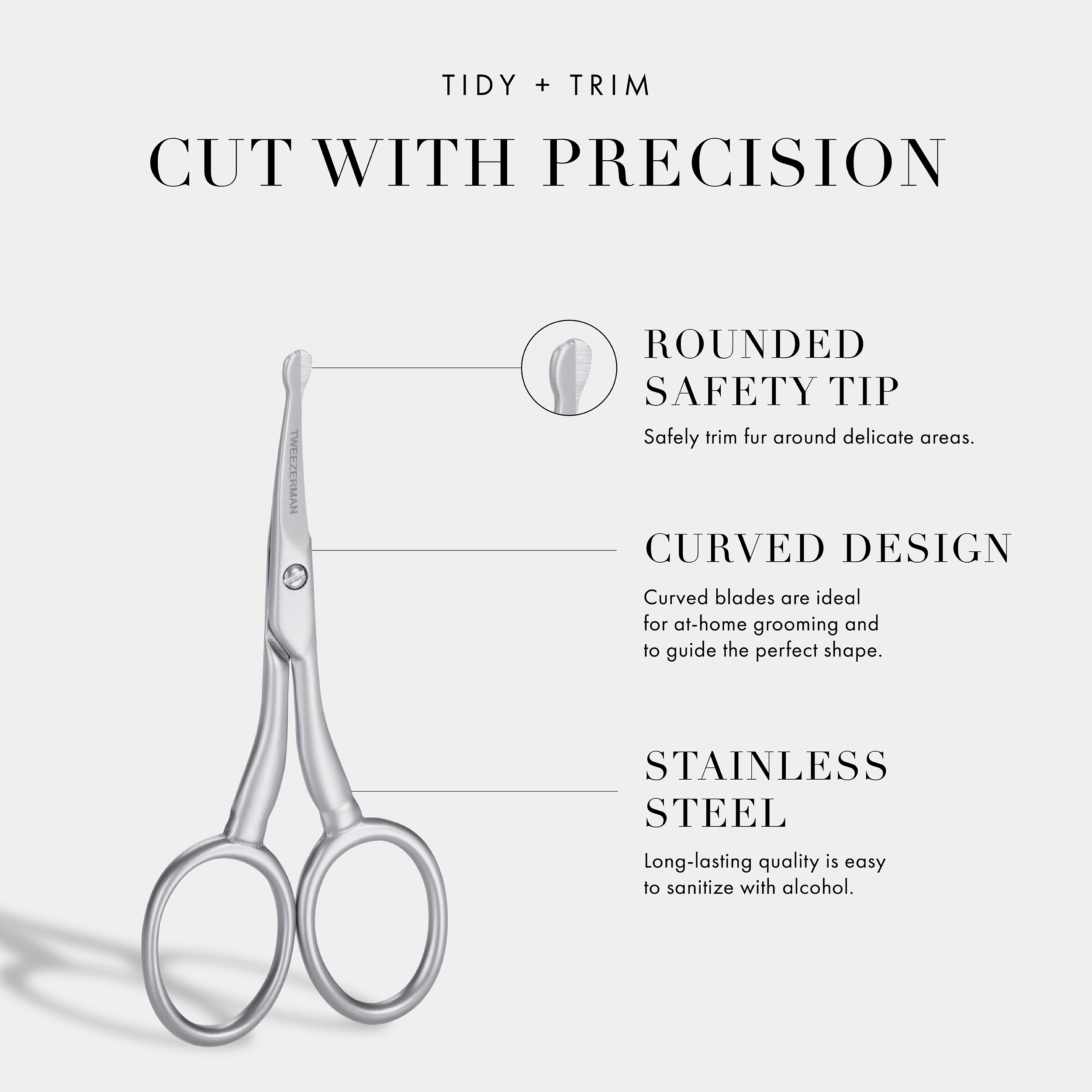 Tidy + Trim Cut With Precision: Rounded Safety Tip- Safely trim fur around delicate areas. Curved Design- Curved blades are ideal for at home grooming and to guide the perfect shape. Stainless Steel- Long-lasting quality is very easy to sanitize with alcohol.